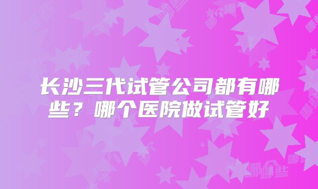 长沙三代试管公司都有哪些?哪个医院做试管好