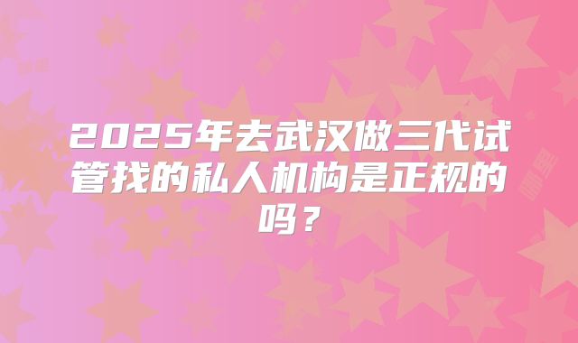 2025年去武汉做三代试管找的私人机构是正规的吗？