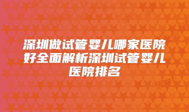 深圳做试管婴儿哪家医院好全面解析深圳试管婴儿医院排名