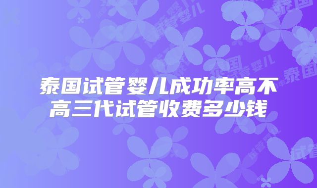 泰国试管婴儿成功率高不高三代试管收费多少钱