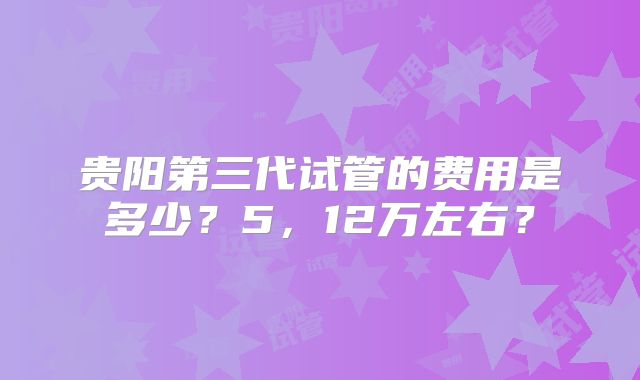 贵阳第三代试管的费用是多少？5，12万左右？