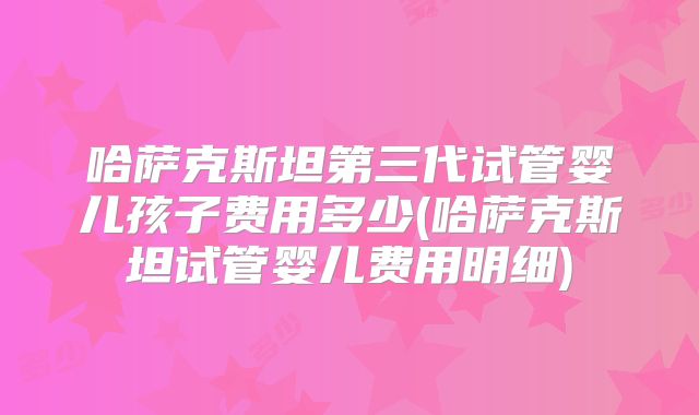 哈萨克斯坦第三代试管婴儿孩子费用多少(哈萨克斯坦试管婴儿费用明细)