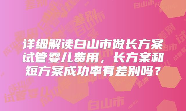 详细解读白山市做长方案试管婴儿费用，长方案和短方案成功率有差别吗？