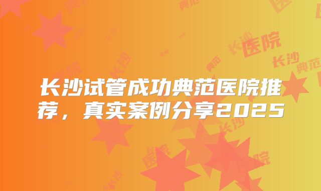 长沙试管成功典范医院推荐,真实案例分享2025