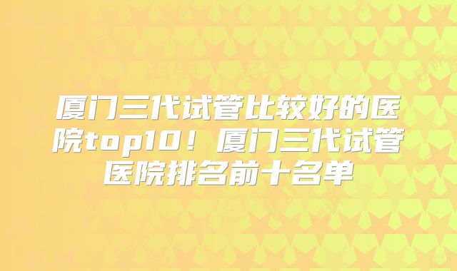 厦门三代试管比较好的医院top10!厦门三代试管医院排名前十名单