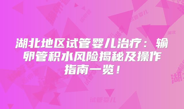 湖北地区试管婴儿治疗：输卵管积水风险揭秘及操作指南一览！