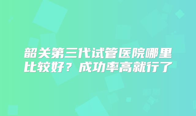 韶关第三代试管医院哪里比较好？成功率高就行了