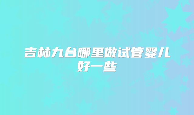 吉林九台哪里做试管婴儿好一些