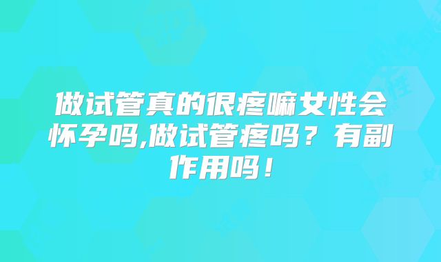 做试管真的很疼嘛女性会怀孕吗,做试管疼吗?有副作用吗!