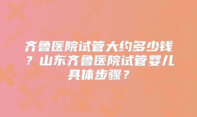 齐鲁医院试管大约多少钱？山东齐鲁医院试管婴儿具体步骤？