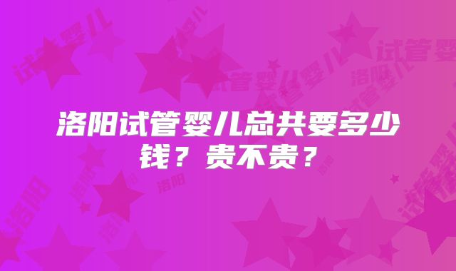 洛阳试管婴儿总共要多少钱？贵不贵？