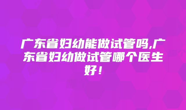 广东省妇幼能做试管吗,广东省妇幼做试管哪个医生好！
