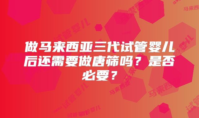 做马来西亚三代试管婴儿后还需要做唐筛吗？是否必要？