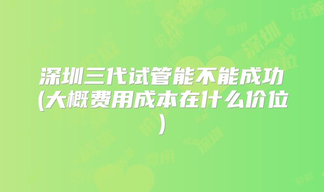 深圳三代试管能不能成功(大概费用成本在什么价位)