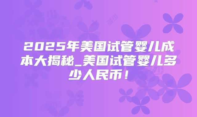 2025年美国试管婴儿成本大揭秘_美国试管婴儿多少人民币！