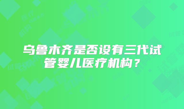 乌鲁木齐是否设有三代试管婴儿医疗机构?