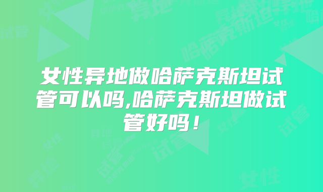 女性异地做哈萨克斯坦试管可以吗,哈萨克斯坦做试管好吗!