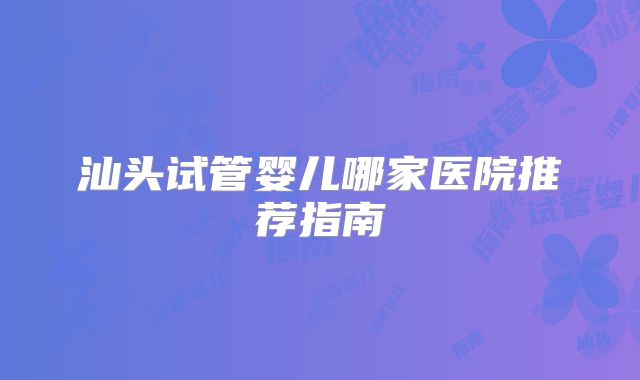 汕头试管婴儿哪家医院推荐指南