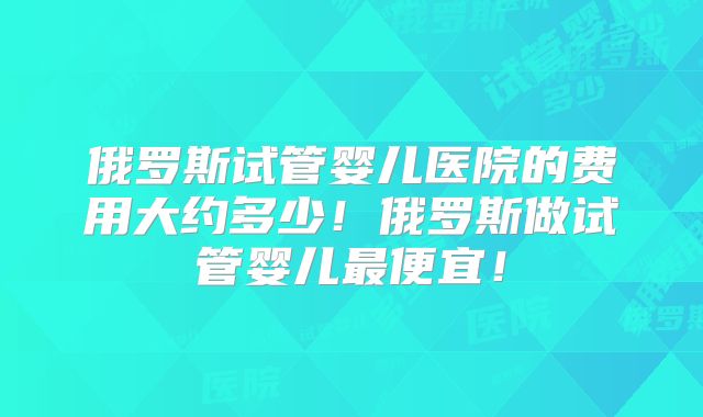 俄罗斯试管婴儿医院的费用大约多少！俄罗斯做试管婴儿最便宜！