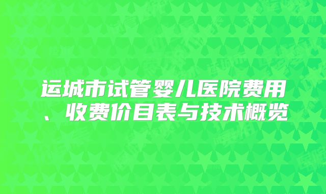 运城市试管婴儿医院费用、收费价目表与技术概览
