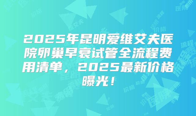 2025年昆明爱维艾夫医院卵巢早衰试管全流程费用清单,2025最新价格曝光!