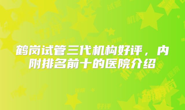 鹤岗试管三代机构好评,内附排名前十的医院介绍