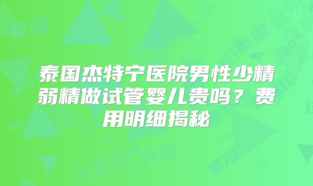 泰国杰特宁医院男性少精弱精做试管婴儿贵吗？费用明细揭秘
