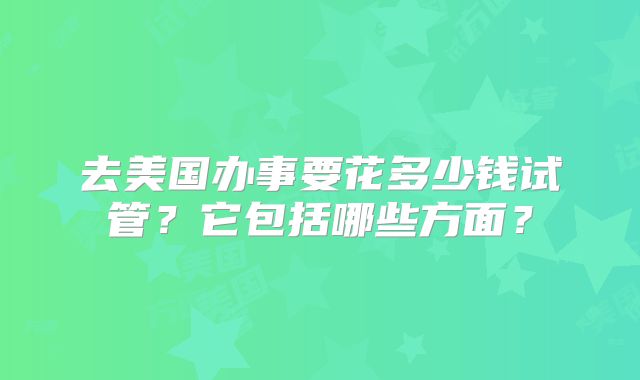 去美国办事要花多少钱试管?它包括哪些方面?