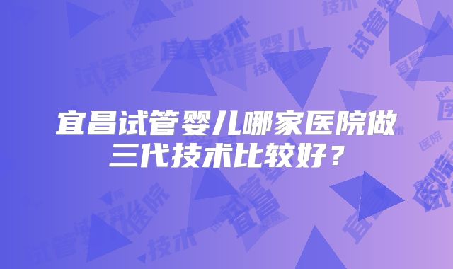 宜昌试管婴儿哪家医院做三代技术比较好？