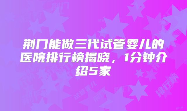 荆门能做三代试管婴儿的医院排行榜揭晓，1分钟介绍5家