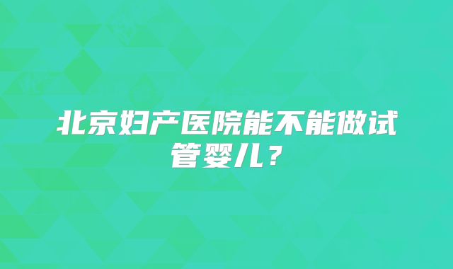 北京妇产医院能不能做试管婴儿?