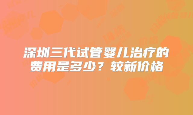 深圳三代试管婴儿治疗的费用是多少？较新价格