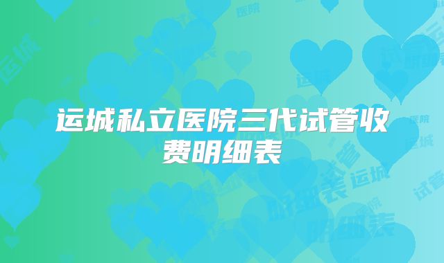 运城私立医院三代试管收费明细表