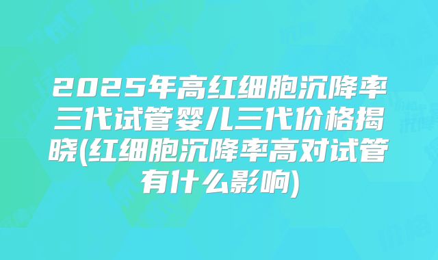 2025年高红细胞沉降率三代试管婴儿三代价格揭晓(红细胞沉降率高对试管有什么影响)