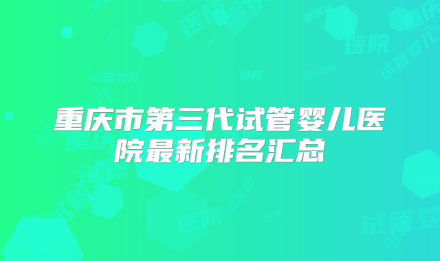 重庆市第三代试管婴儿医院最新排名汇总