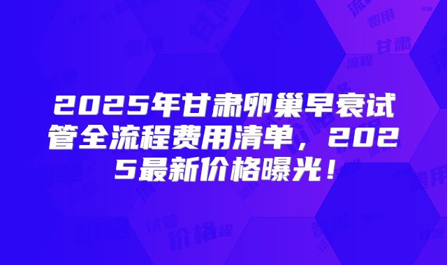 2025年甘肃卵巢早衰试管全流程费用清单，2025最新价格曝光！