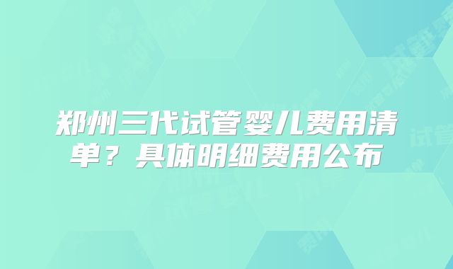 郑州三代试管婴儿费用清单？具体明细费用公布