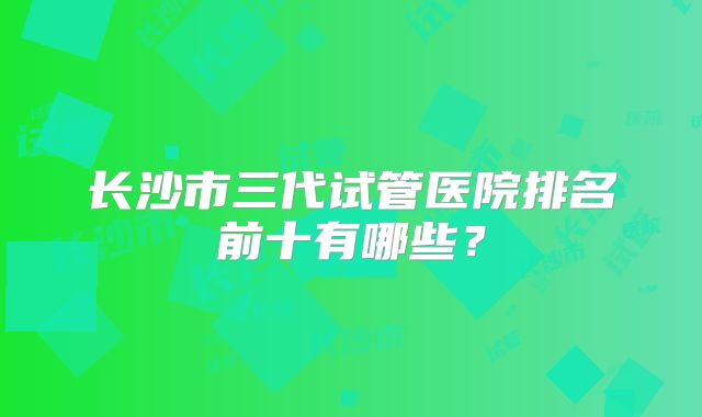 长沙市三代试管医院排名前十有哪些？