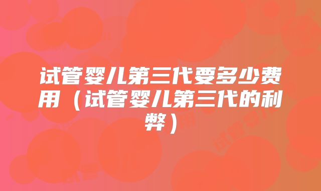 试管婴儿第三代要多少费用(试管婴儿第三代的利弊)