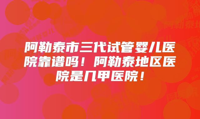 阿勒泰市三代试管婴儿医院靠谱吗!阿勒泰地区医院是几甲医院!
