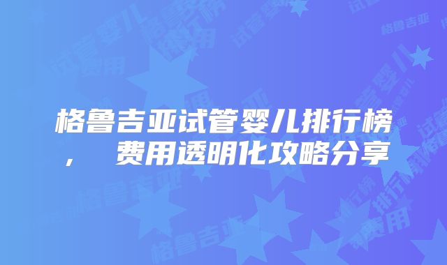 格鲁吉亚试管婴儿排行榜， 费用透明化攻略分享