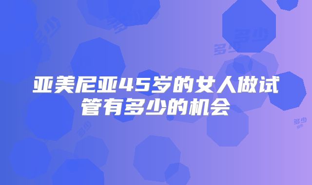 亚美尼亚45岁的女人做试管有多少的机会