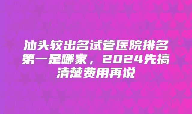 汕头较出名试管医院排名第一是哪家，2024先搞清楚费用再说
