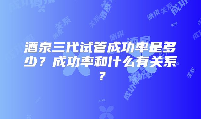 酒泉三代试管成功率是多少?成功率和什么有关系?
