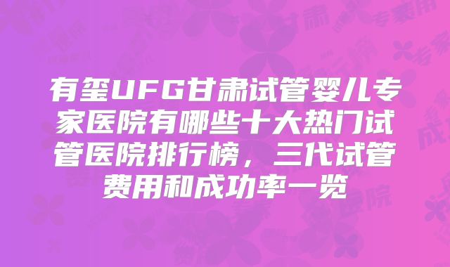 有玺UFG甘肃试管婴儿专家医院有哪些十大热门试管医院排行榜,三代试管费用和成功率一览