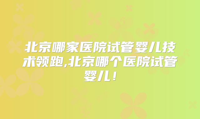 北京哪家医院试管婴儿技术领跑,北京哪个医院试管婴儿!