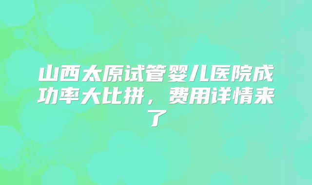 山西太原试管婴儿医院成功率大比拼,费用详情来了