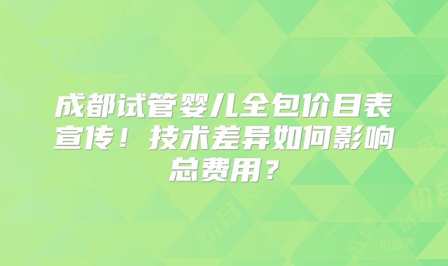 成都试管婴儿全包价目表宣传!技术差异如何影响总费用?