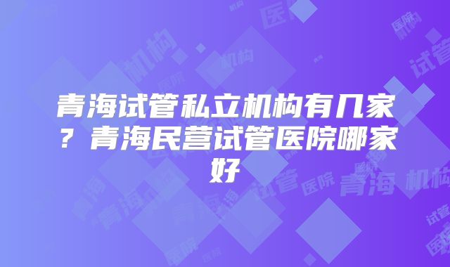青海试管私立机构有几家？青海民营试管医院哪家好