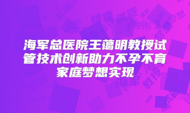 海军总医院王蔼明教授试管技术创新助力不孕不育家庭梦想实现